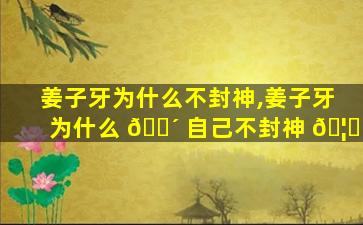 姜子牙为什么不封神,姜子牙为什么 🌴 自己不封神 🦍